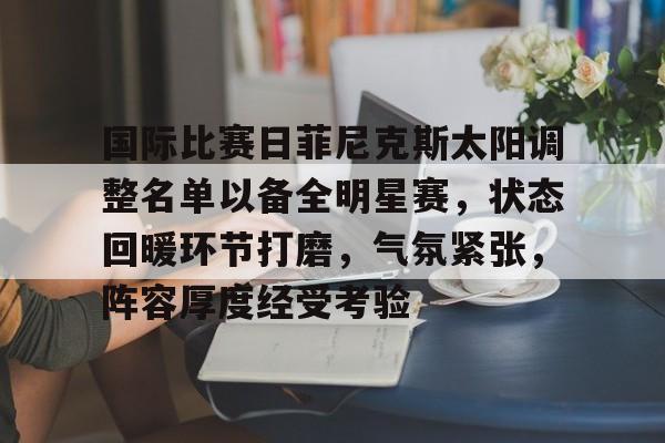 九游体育官方网站-国际比赛日菲尼克斯太阳调整名单以备全明星赛，状态回暖环节打磨，气氛紧张，阵容厚度经受考验的简单介绍