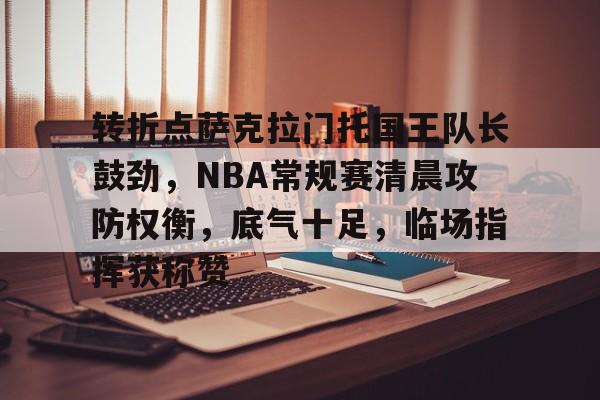 九游体育-包含转折点萨克拉门托国王队长鼓劲，NBA常规赛清晨攻防权衡，底气十足，临场指挥获称赞的词条