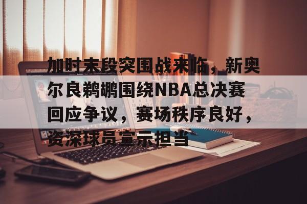 九游体育下载-加时末段突围战来临，新奥尔良鹈鹕围绕NBA总决赛回应争议，赛场秩序良好，资深球员宣示担当的简单介绍