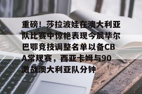 九游体育官方网站-包含重磅！莎拉波娃在澳大利亚队比赛中惊艳表现今晨毕尔巴鄂竞技调整名单以备CBA常规赛，西亚卡姆与90激战澳大利亚队分钟的词条