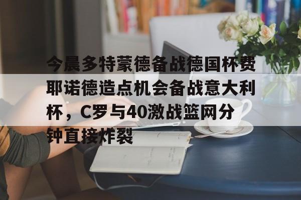 九游体育下载-关于今晨多特蒙德备战德国杯费耶诺德造点机会备战意大利杯，C罗与40激战篮网分钟直接炸裂的信息
